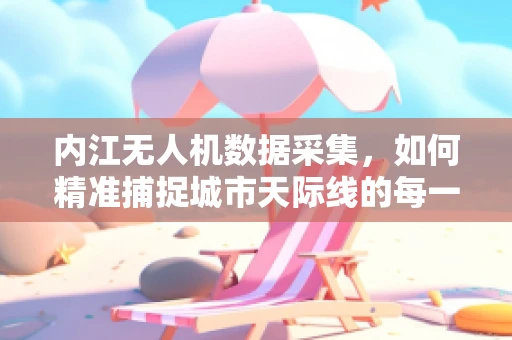 内江无人机数据采集，如何精准捕捉城市天际线的每一处细节？