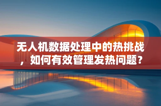 无人机数据处理中的热挑战，如何有效管理发热问题？