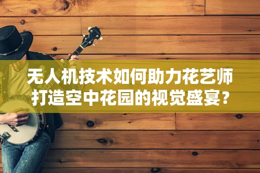 无人机技术如何助力花艺师打造空中花园的视觉盛宴？