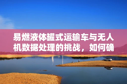易燃液体罐式运输车与无人机数据处理的挑战，如何确保安全监控？