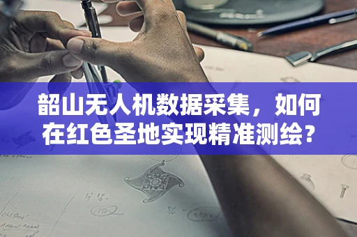 韶山无人机数据采集，如何在红色圣地实现精准测绘？