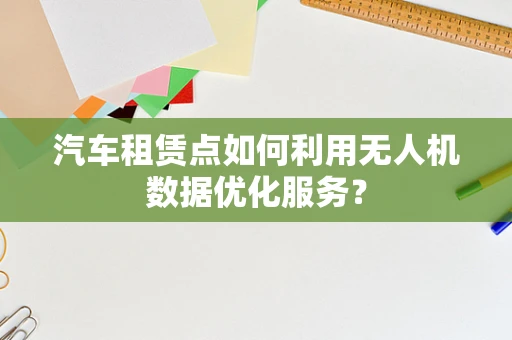 汽车租赁点如何利用无人机数据优化服务？