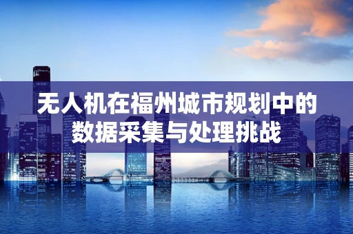 无人机在福州城市规划中的数据采集与处理挑战