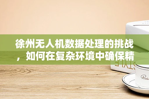 徐州无人机数据处理的挑战，如何在复杂环境中确保精准？