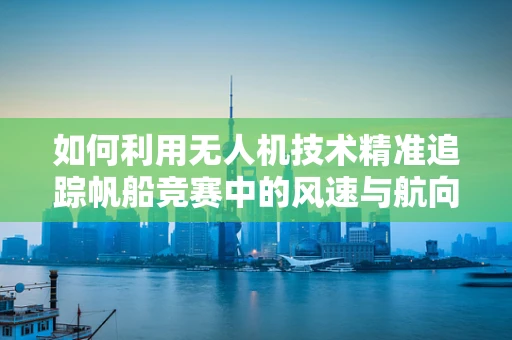 如何利用无人机技术精准追踪帆船竞赛中的风速与航向？