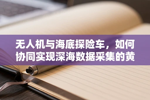 无人机与海底探险车，如何协同实现深海数据采集的黄金组合？