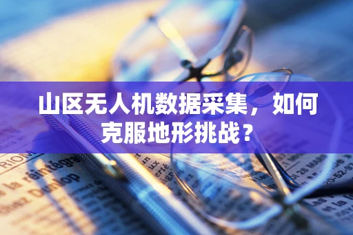 山区无人机数据采集，如何克服地形挑战？
