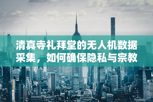 清真寺礼拜堂的无人机数据采集，如何确保隐私与宗教仪式的尊重？