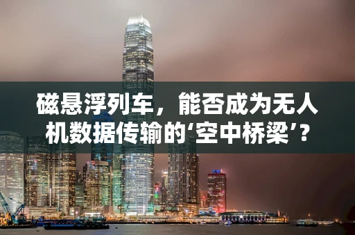 磁悬浮列车，能否成为无人机数据传输的‘空中桥梁’？