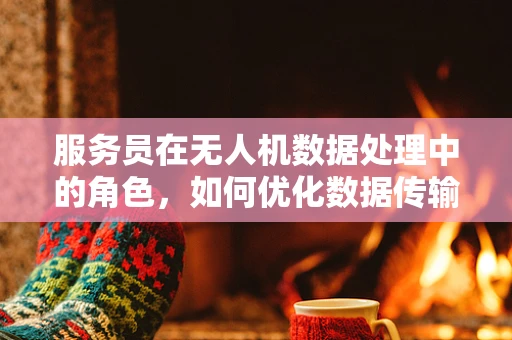 服务员在无人机数据处理中的角色，如何优化数据传输与接收效率？