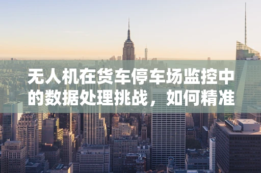 无人机在货车停车场监控中的数据处理挑战，如何精准识别与高效管理？
