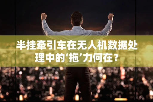 半挂牵引车在无人机数据处理中的‘拖’力何在？