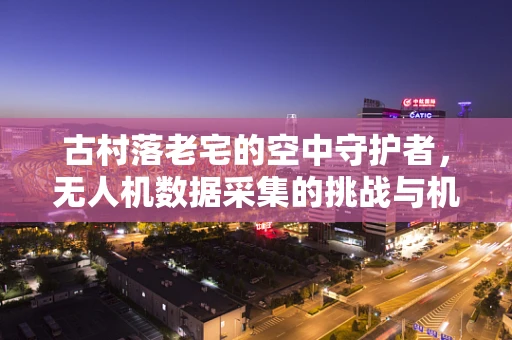 古村落老宅的空中守护者，无人机数据采集的挑战与机遇