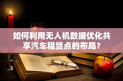 如何利用无人机数据优化共享汽车租赁点的布局？