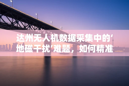 达州无人机数据采集中的‘地磁干扰’难题，如何精准规避？
