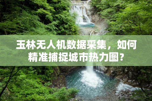 玉林无人机数据采集，如何精准捕捉城市热力图？