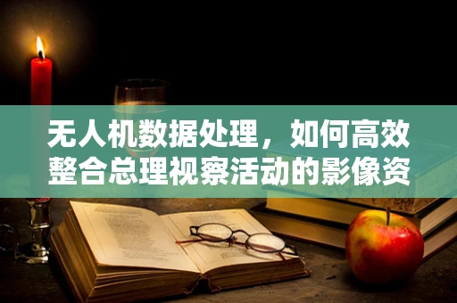 无人机数据处理，如何高效整合总理视察活动的影像资料？