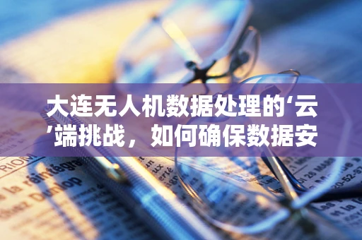大连无人机数据处理的‘云’端挑战，如何确保数据安全与高效传输？