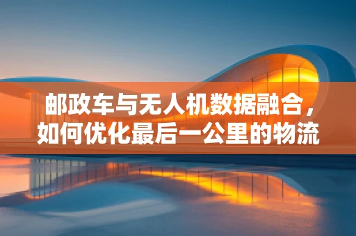 邮政车与无人机数据融合，如何优化最后一公里的物流效率？