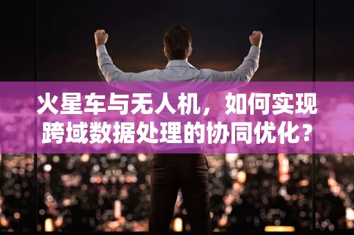 火星车与无人机，如何实现跨域数据处理的协同优化？