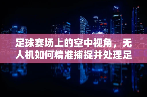足球赛场上的空中视角，无人机如何精准捕捉并处理足球运动数据？