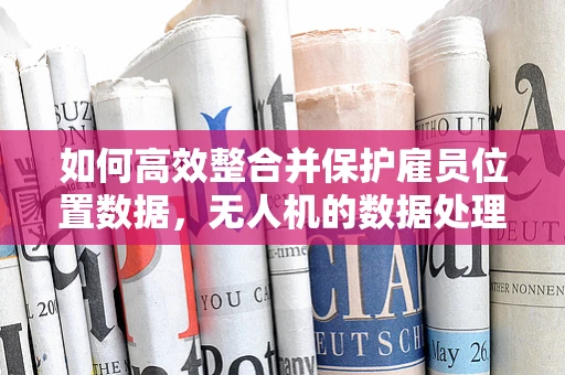 如何高效整合并保护雇员位置数据，无人机的数据处理挑战？