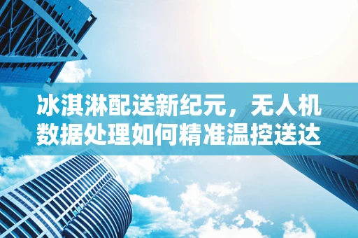 冰淇淋配送新纪元，无人机数据处理如何精准温控送达？