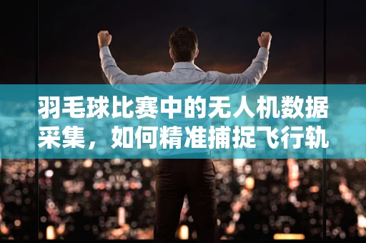 羽毛球比赛中的无人机数据采集，如何精准捕捉飞行轨迹？