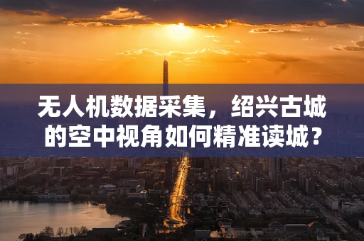 无人机数据采集，绍兴古城的空中视角如何精准读城？