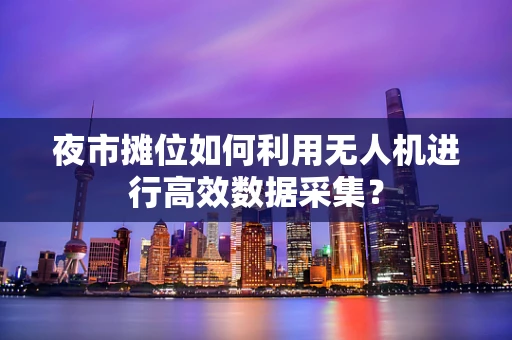 夜市摊位如何利用无人机进行高效数据采集？