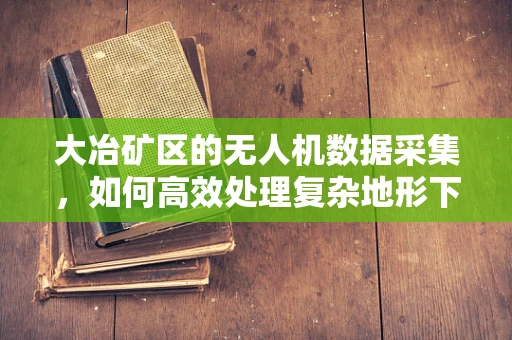 大冶矿区的无人机数据采集，如何高效处理复杂地形下的高精度测绘挑战？