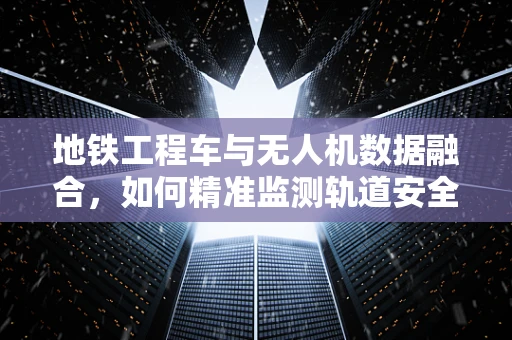 地铁工程车与无人机数据融合，如何精准监测轨道安全？