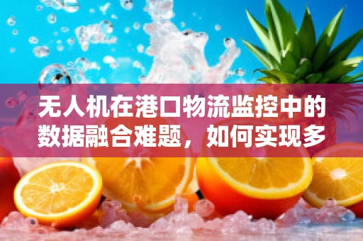无人机在港口物流监控中的数据融合难题，如何实现多源异构信息的有效整合？