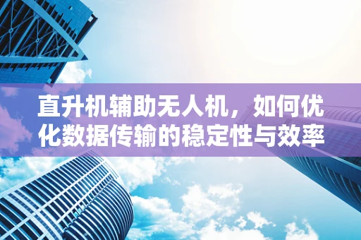 直升机辅助无人机，如何优化数据传输的稳定性与效率？