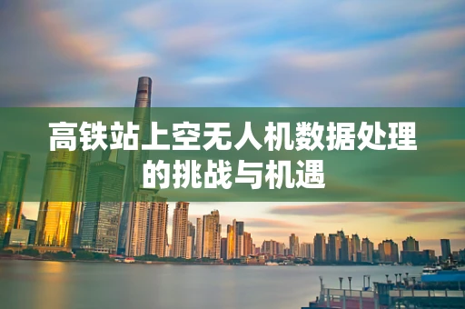 高铁站上空无人机数据处理的挑战与机遇