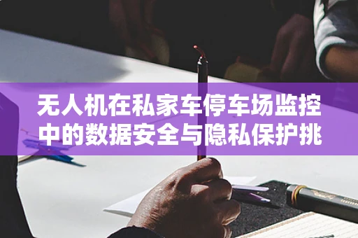 无人机在私家车停车场监控中的数据安全与隐私保护挑战