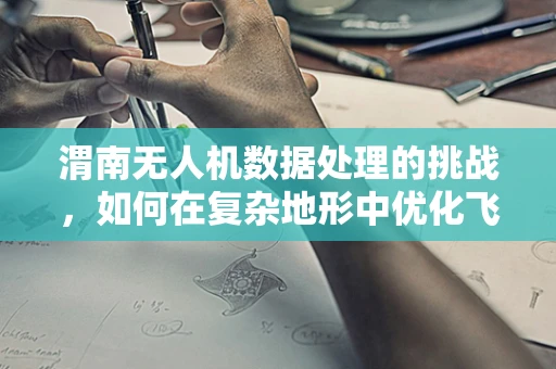 渭南无人机数据处理的挑战，如何在复杂地形中优化飞行与数据处理？