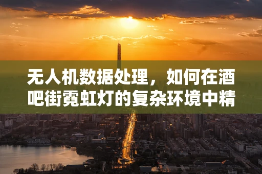 无人机数据处理，如何在酒吧街霓虹灯的复杂环境中精准定位？