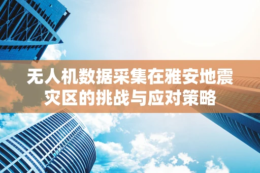 无人机数据采集在雅安地震灾区的挑战与应对策略