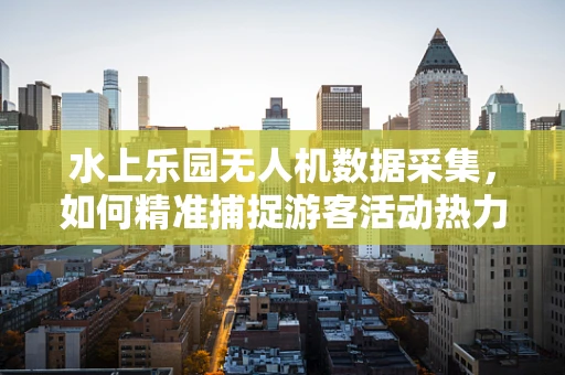 水上乐园无人机数据采集，如何精准捕捉游客活动热力图？