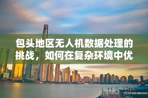 包头地区无人机数据处理的挑战，如何在复杂环境中优化飞行与数据处理？