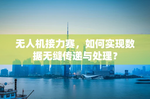 无人机接力赛，如何实现数据无缝传递与处理？