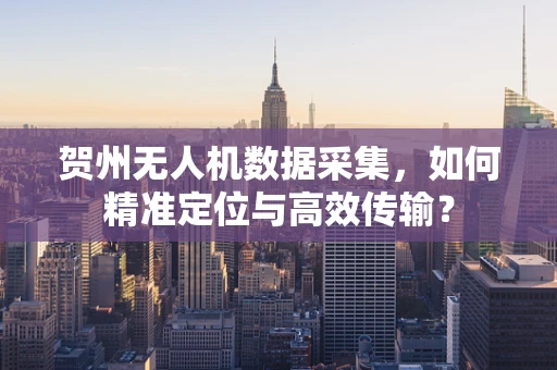 贺州无人机数据采集，如何精准定位与高效传输？