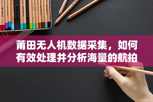 莆田无人机数据采集，如何有效处理并分析海量的航拍信息？