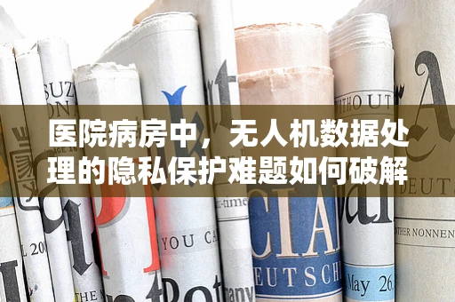 医院病房中，无人机数据处理的隐私保护难题如何破解？