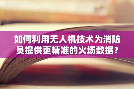 如何利用无人机技术为消防员提供更精准的火场数据？