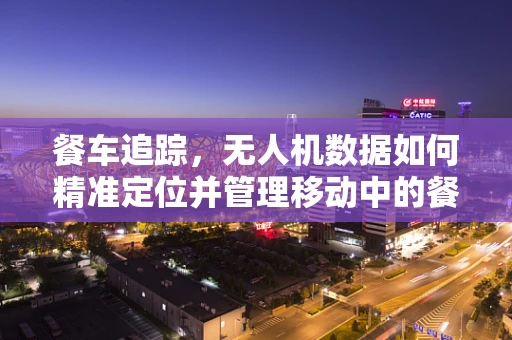 餐车追踪，无人机数据如何精准定位并管理移动中的餐饮服务？