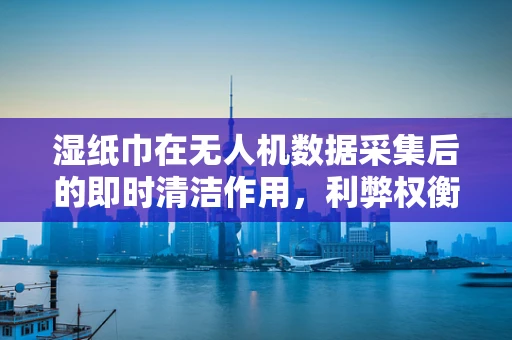 湿纸巾在无人机数据采集后的即时清洁作用，利弊权衡