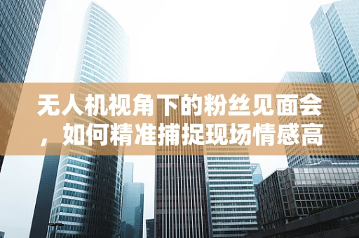 无人机视角下的粉丝见面会，如何精准捕捉现场情感高潮？