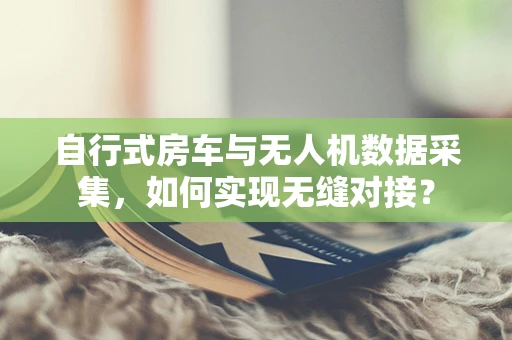自行式房车与无人机数据采集，如何实现无缝对接？